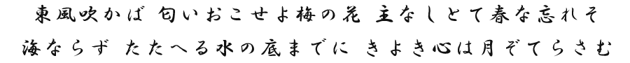 東風吹かば 匂いおこせよ梅の花 主なしとて春な忘れそ　海ならず たたへる水の底までに きよき心は月ぞてらさむ