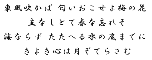 東風吹かば 匂いおこせよ梅の花 主なしとて春な忘れそ　海ならず たたへる水の底までに きよき心は月ぞてらさむ